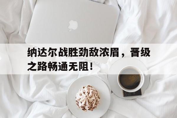 乐动体育APP下载纳达尔战胜劲敌浓眉，晋级之路畅通无阻！的简单介绍乐动体育APP下载